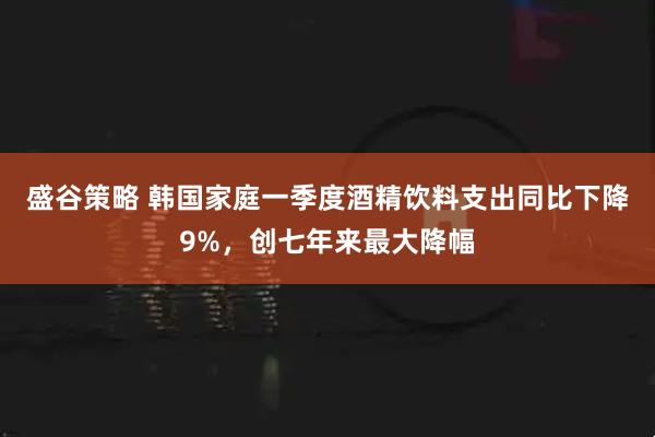 盛谷策略 韩国家庭一季度酒精饮料支出同比下降9%，创七年来最大降幅