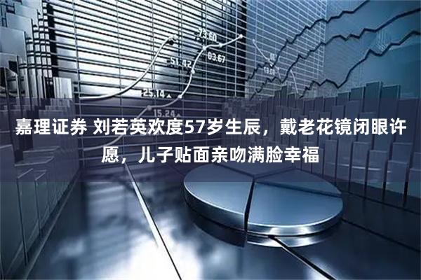 嘉理证券 刘若英欢度57岁生辰，戴老花镜闭眼许愿，儿子贴面亲吻满脸幸福