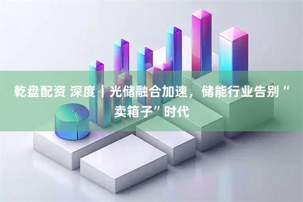 乾盘配资 深度｜光储融合加速，储能行业告别“卖箱子”时代