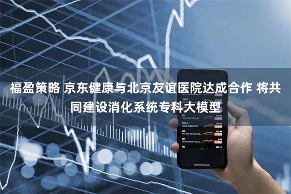 福盈策略 京东健康与北京友谊医院达成合作 将共同建设消化系统专科大模型
