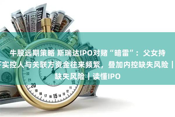 牛股远期策略 斯瑞达IPO对赌“暗雷”：父女持股46%下实控人与关联方资金往来频繁，叠加内控缺失风险｜读懂IPO