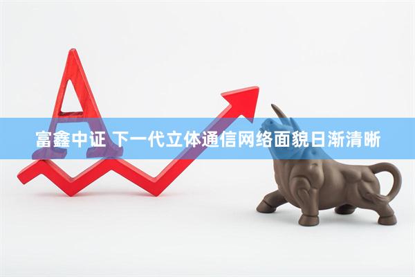 富鑫中证 下一代立体通信网络面貌日渐清晰