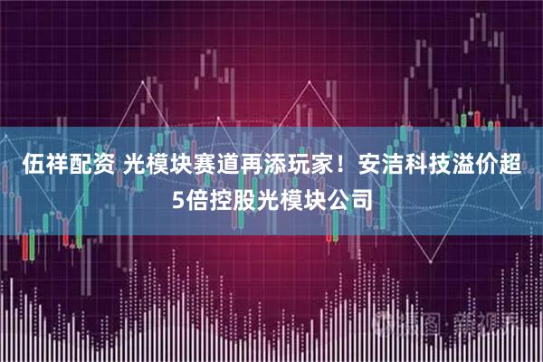 伍祥配资 光模块赛道再添玩家！安洁科技溢价超5倍控股光模块公司