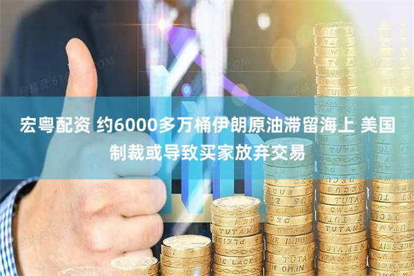 宏粤配资 约6000多万桶伊朗原油滞留海上 美国制裁或导致买家放弃交易