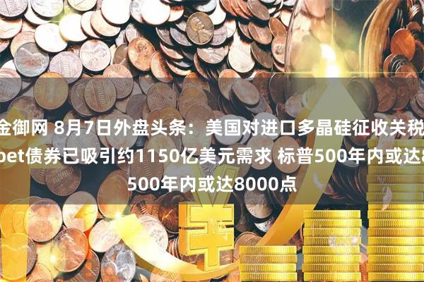 金御网 8月7日外盘头条：美国对进口多晶硅征收关税 Alphabet债券已吸引约1150亿美元需求 标普500年内或达8000点