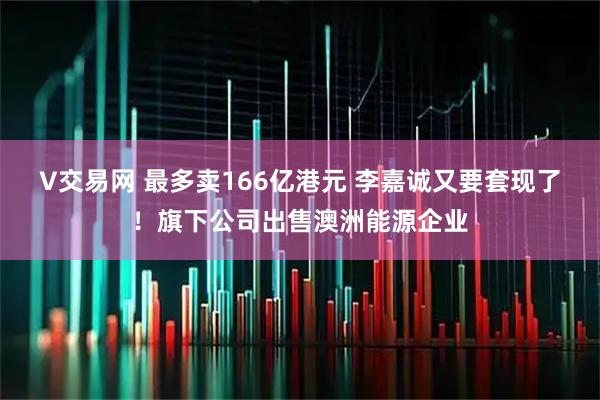 V交易网 最多卖166亿港元 李嘉诚又要套现了！旗下公司出售澳洲能源企业