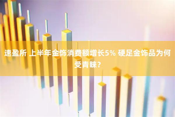 速盈所 上半年金饰消费额增长5% 硬足金饰品为何受青睐？
